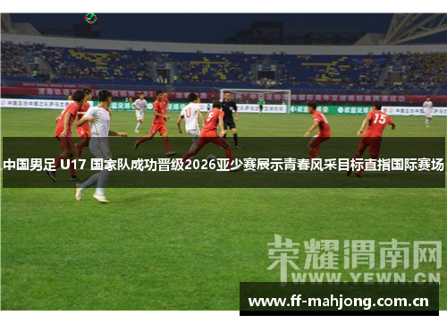 中国男足 U17 国家队成功晋级2026亚少赛展示青春风采目标直指国际赛场 中国男足 U17 国家队成功晋级2026亚少赛展示青春风采目标直指国际赛场